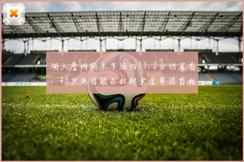 湖人詹姆斯末节场均11.2分仍居首，45岁老将能否扛起紫金军团首轮攻坚？