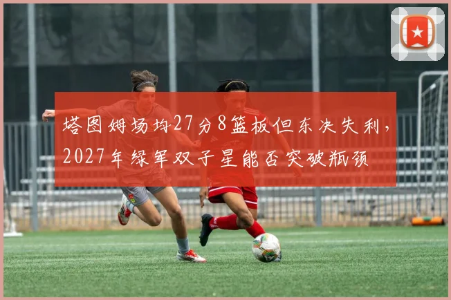 塔图姆场均27分8篮板但东决失利，2027年绿军双子星能否突破瓶颈