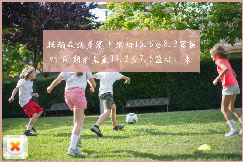 杨瀚森新秀赛季场均15.6分8.3篮板 vs 同期余嘉豪14.2分7.5篮板，未来内线核心之争