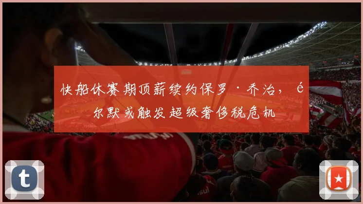快船休赛期顶薪续约保罗·乔治，鲍尔默或触发超级奢侈税危机