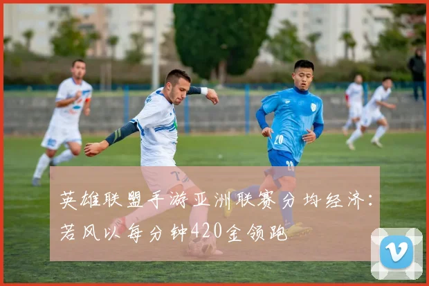 英雄联盟手游亚洲联赛分均经济：若风以每分钟420金领跑
