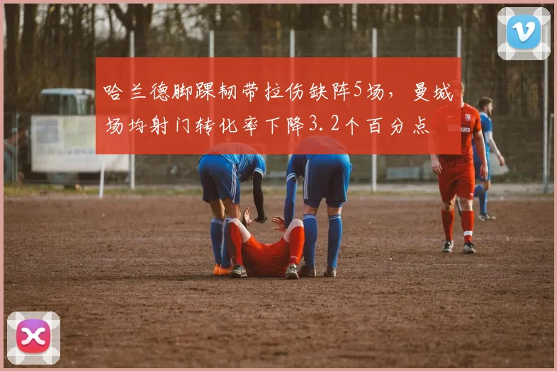 哈兰德脚踝韧带拉伤缺阵5场，曼城场均射门转化率下降3.2个百分点