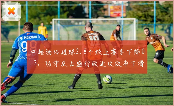 中超场均进球2.8个较上赛季下降0.3，防守反击盛行致进攻效率下滑
