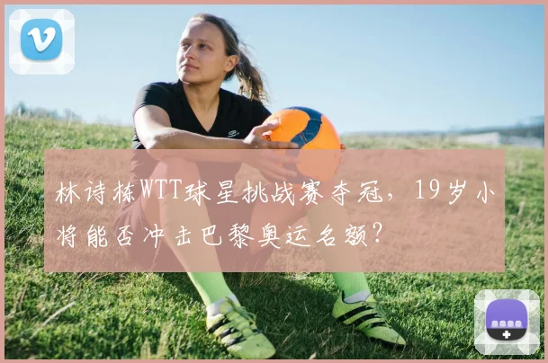 林诗栋WTT球星挑战赛夺冠，19岁小将能否冲击巴黎奥运名额？
