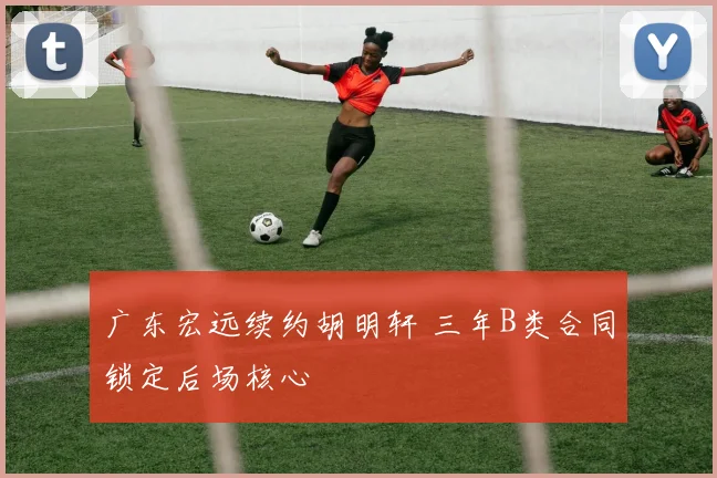 广东宏远续约胡明轩 三年B类合同锁定后场核心