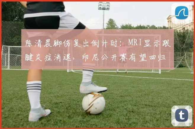 陈清晨脚伤复出倒计时：MRI显示跟腱炎症消退，印尼公开赛有望回归